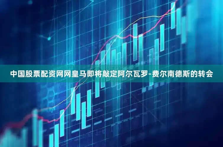 中国股票配资网网皇马即将敲定阿尔瓦罗-费尔南德斯的转会