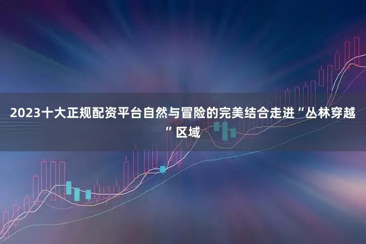 2023十大正规配资平台自然与冒险的完美结合走进“丛林穿越”区域