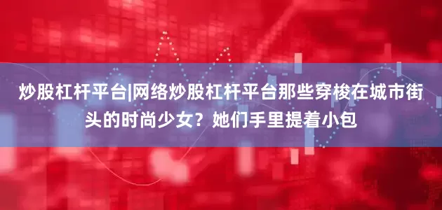 炒股杠杆平台|网络炒股杠杆平台那些穿梭在城市街头的时尚少女？她们手里提着小包