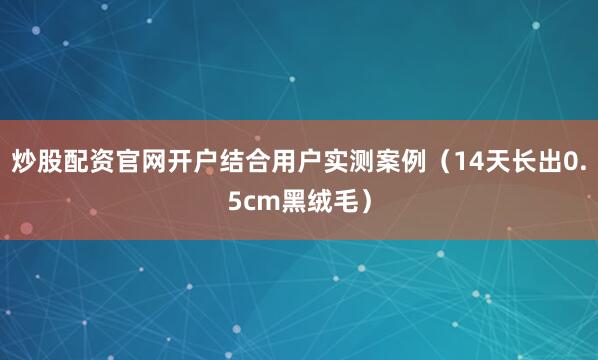 炒股配资官网开户结合用户实测案例（14天长出0.5cm黑绒毛）