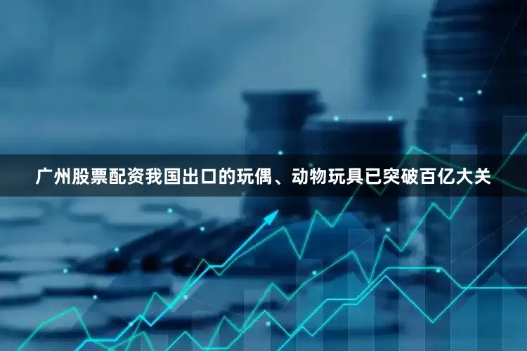 广州股票配资我国出口的玩偶、动物玩具已突破百亿大关