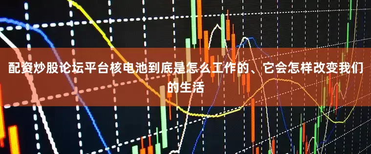 配资炒股论坛平台核电池到底是怎么工作的、它会怎样改变我们的生活