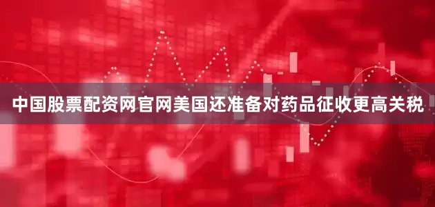 中国股票配资网官网美国还准备对药品征收更高关税