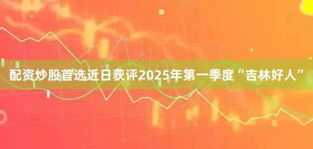 配资炒股首选近日获评2025年第一季度“吉林好人”