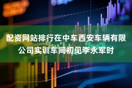 配资网站排行在中车西安车辆有限公司实训车间初见李永军时