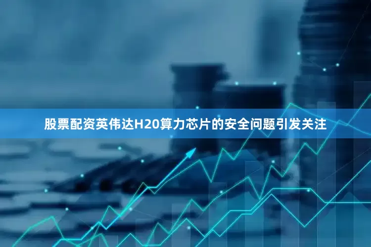 股票配资英伟达H20算力芯片的安全问题引发关注