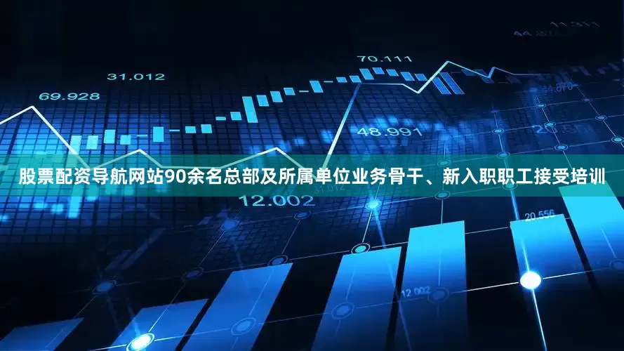 股票配资导航网站90余名总部及所属单位业务骨干、新入职职工接受培训