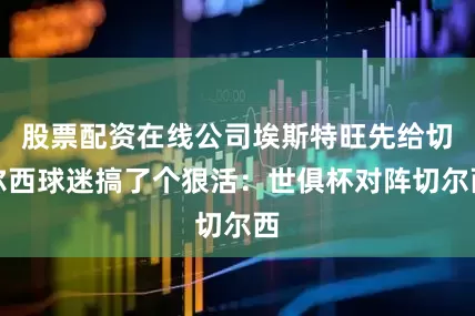 股票配资在线公司埃斯特旺先给切尔西球迷搞了个狠活：世俱杯对阵切尔西